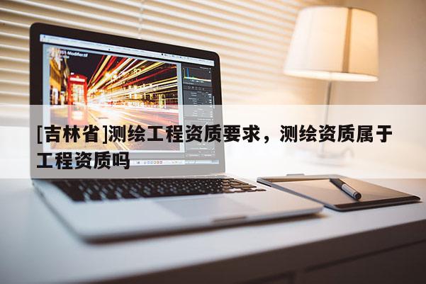 [吉林省]測繪工程資質(zhì)要求，測繪資質(zhì)屬于工程資質(zhì)嗎