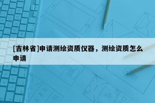 [吉林省]申請測繪資質(zhì)儀器，測繪資質(zhì)怎么申請