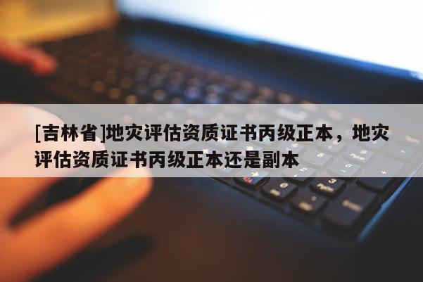 [吉林省]地災(zāi)評估資質(zhì)證書丙級正本，地災(zāi)評估資質(zhì)證書丙級正本還是副本