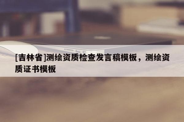 [吉林省]測(cè)繪資質(zhì)檢查發(fā)言稿模板，測(cè)繪資質(zhì)證書模板