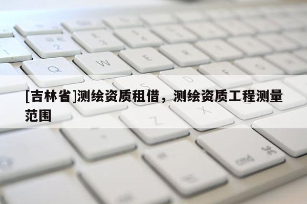 [吉林省]測繪資質(zhì)租借，測繪資質(zhì)工程測量范圍