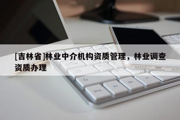 [吉林省]林業(yè)中介機構(gòu)資質(zhì)管理，林業(yè)調(diào)查資質(zhì)辦理