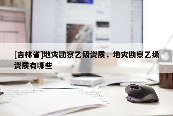 [吉林省]地災(zāi)勘察乙級資質(zhì)，地災(zāi)勘察乙級資質(zhì)有哪些