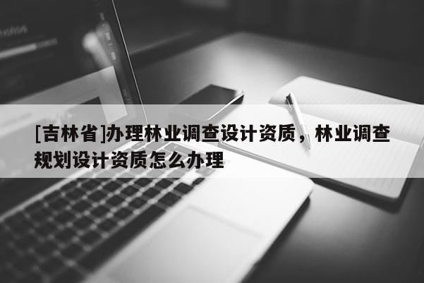 [吉林省]辦理林業(yè)調查設計資質，林業(yè)調查規(guī)劃設計資質怎么辦理