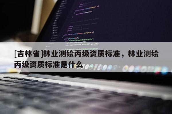 [吉林省]林業(yè)測繪丙級資質(zhì)標(biāo)準(zhǔn)，林業(yè)測繪丙級資質(zhì)標(biāo)準(zhǔn)是什么