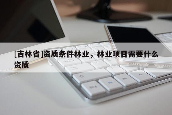 [吉林省]資質(zhì)條件林業(yè)，林業(yè)項(xiàng)目需要什么資質(zhì)
