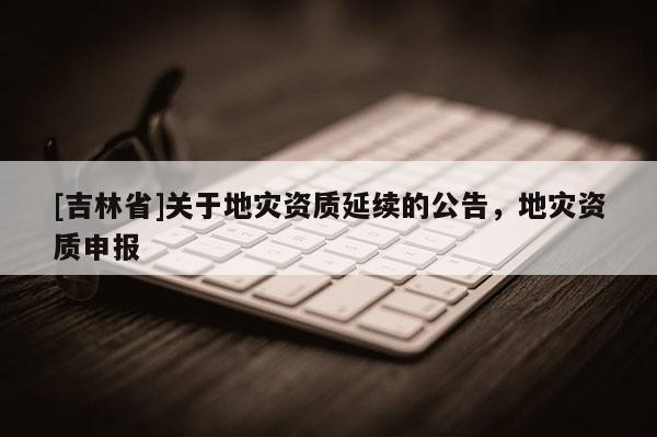 [吉林省]關(guān)于地災(zāi)資質(zhì)延續(xù)的公告，地災(zāi)資質(zhì)申報(bào)