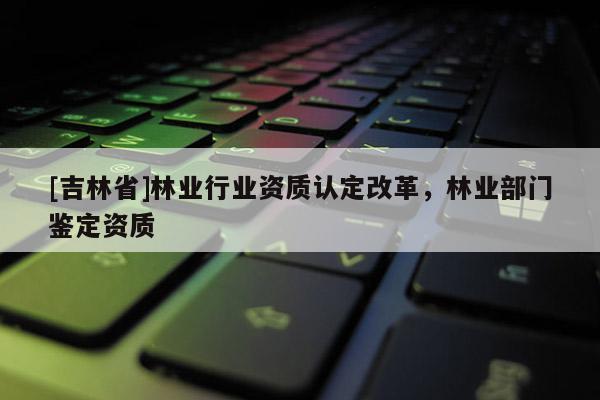 [吉林省]林業(yè)行業(yè)資質(zhì)認(rèn)定改革，林業(yè)部門鑒定資質(zhì)