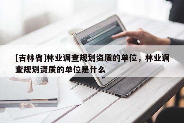 [吉林省]林業(yè)調(diào)查規(guī)劃資質(zhì)的單位，林業(yè)調(diào)查規(guī)劃資質(zhì)的單位是什么