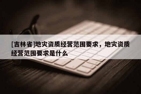 [吉林省]地災(zāi)資質(zhì)經(jīng)營范圍要求，地災(zāi)資質(zhì)經(jīng)營范圍要求是什么