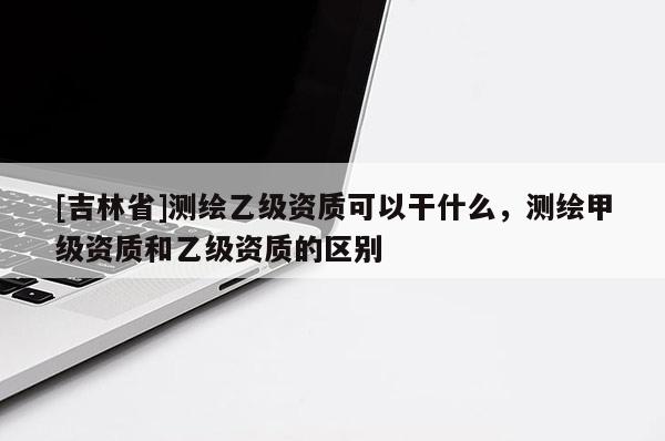 [吉林省]測(cè)繪乙級(jí)資質(zhì)可以干什么，測(cè)繪甲級(jí)資質(zhì)和乙級(jí)資質(zhì)的區(qū)別