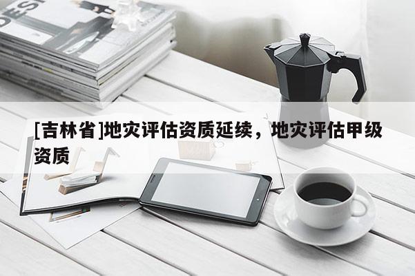 [吉林省]地災(zāi)評估資質(zhì)延續(xù)，地災(zāi)評估甲級資質(zhì)