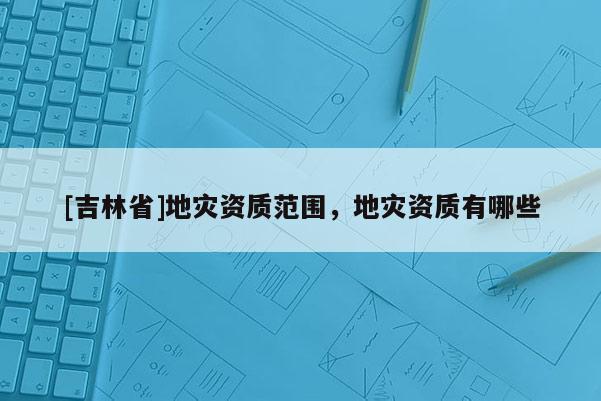 [吉林省]地災資質(zhì)范圍，地災資質(zhì)有哪些