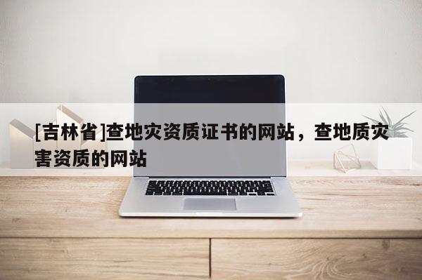 [吉林省]查地災資質證書的網(wǎng)站，查地質災害資質的網(wǎng)站