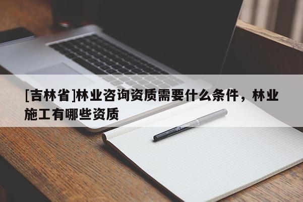 [吉林省]林業(yè)咨詢資質(zhì)需要什么條件，林業(yè)施工有哪些資質(zhì)