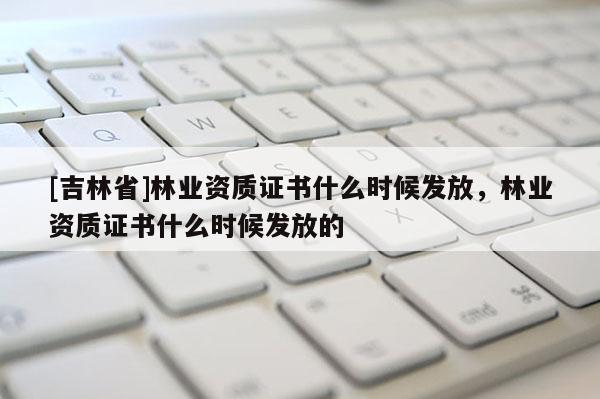 [吉林省]林業(yè)資質(zhì)證書什么時候發(fā)放，林業(yè)資質(zhì)證書什么時候發(fā)放的