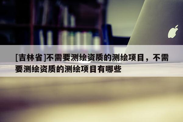 [吉林省]不需要測繪資質(zhì)的測繪項目，不需要測繪資質(zhì)的測繪項目有哪些