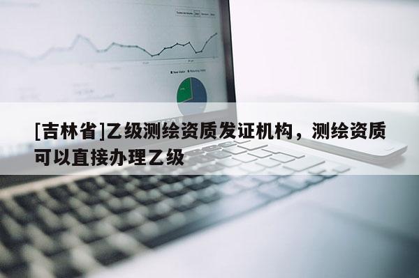 [吉林省]乙級測繪資質(zhì)發(fā)證機(jī)構(gòu)，測繪資質(zhì)可以直接辦理乙級