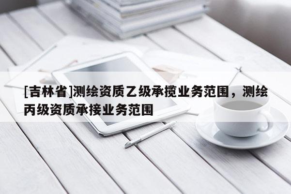 [吉林省]測繪資質(zhì)乙級承攬業(yè)務(wù)范圍，測繪丙級資質(zhì)承接業(yè)務(wù)范圍