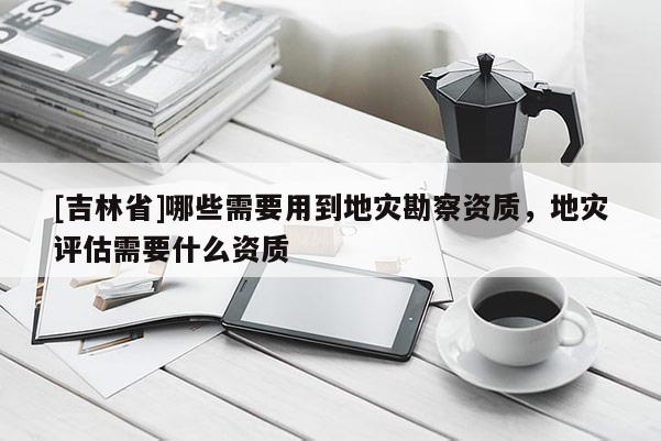 [吉林省]哪些需要用到地災(zāi)勘察資質(zhì)，地災(zāi)評估需要什么資質(zhì)