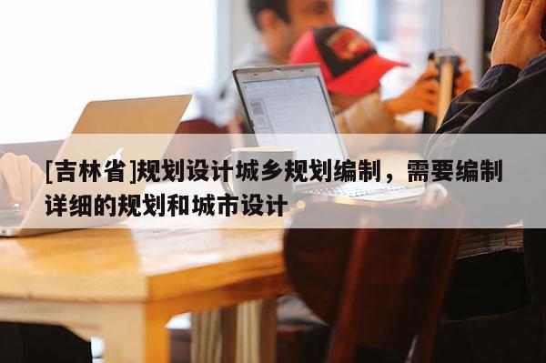 [吉林省]規(guī)劃設(shè)計(jì)城鄉(xiāng)規(guī)劃編制，需要編制詳細(xì)的規(guī)劃和城市設(shè)計(jì)