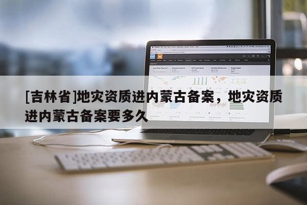 [吉林省]地災(zāi)資質(zhì)進(jìn)內(nèi)蒙古備案，地災(zāi)資質(zhì)進(jìn)內(nèi)蒙古備案要多久