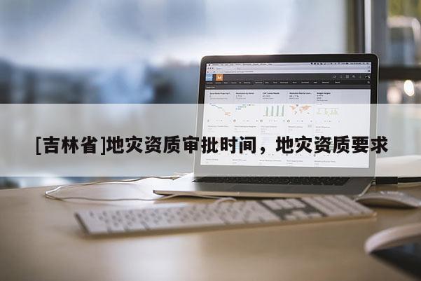 [吉林省]地災(zāi)資質(zhì)審批時(shí)間，地災(zāi)資質(zhì)要求