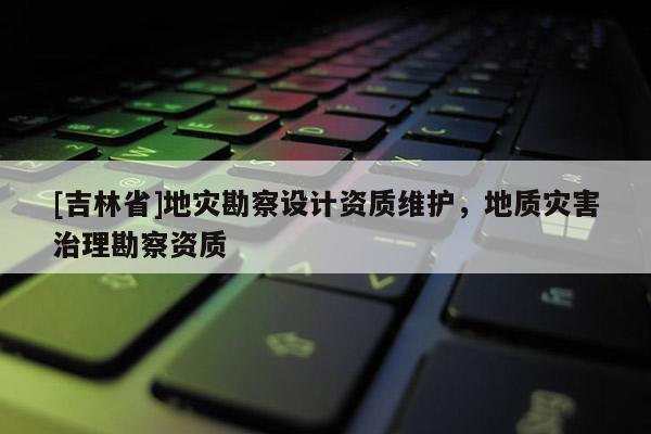 [吉林省]地災勘察設計資質維護，地質災害治理勘察資質