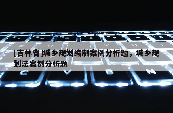 [吉林省]城鄉(xiāng)規(guī)劃編制案例分析題，城鄉(xiāng)規(guī)劃法案例分析題