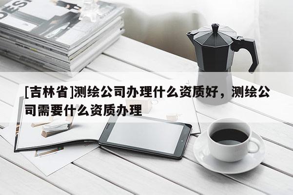 [吉林省]測繪公司辦理什么資質好，測繪公司需要什么資質辦理