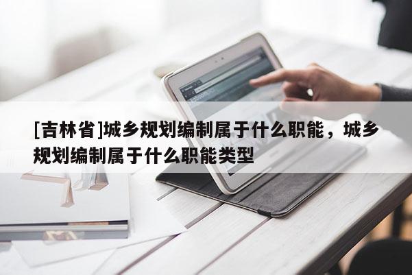 [吉林省]城鄉(xiāng)規(guī)劃編制屬于什么職能，城鄉(xiāng)規(guī)劃編制屬于什么職能類型