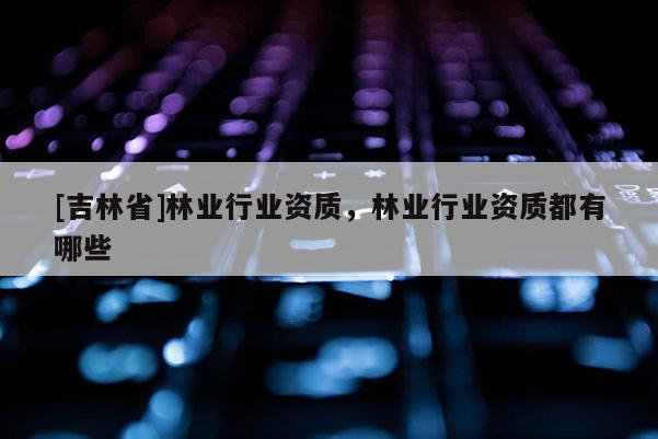 [吉林省]林業(yè)行業(yè)資質(zhì)，林業(yè)行業(yè)資質(zhì)都有哪些