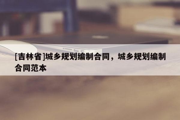 [吉林省]城鄉(xiāng)規(guī)劃編制合同，城鄉(xiāng)規(guī)劃編制合同范本