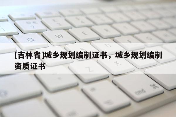 [吉林省]城鄉(xiāng)規(guī)劃編制證書，城鄉(xiāng)規(guī)劃編制資質(zhì)證書