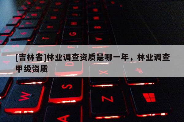 [吉林省]林業(yè)調(diào)查資質(zhì)是哪一年，林業(yè)調(diào)查甲級(jí)資質(zhì)