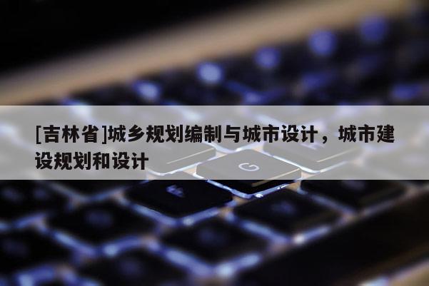 [吉林省]城鄉(xiāng)規(guī)劃編制與城市設(shè)計(jì)，城市建設(shè)規(guī)劃和設(shè)計(jì)