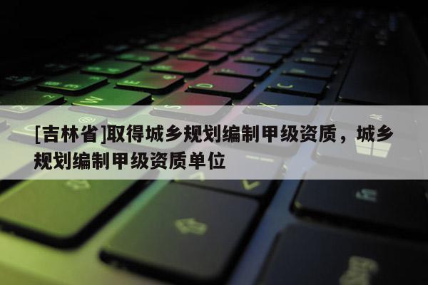 [吉林省]取得城鄉(xiāng)規(guī)劃編制甲級(jí)資質(zhì)，城鄉(xiāng)規(guī)劃編制甲級(jí)資質(zhì)單位