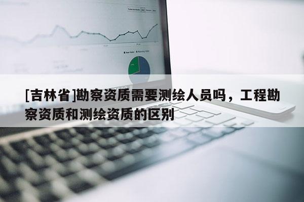 [吉林省]勘察資質(zhì)需要測繪人員嗎，工程勘察資質(zhì)和測繪資質(zhì)的區(qū)別