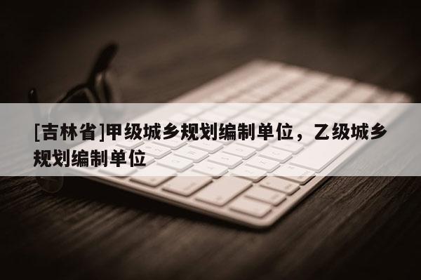 [吉林省]甲級(jí)城鄉(xiāng)規(guī)劃編制單位，乙級(jí)城鄉(xiāng)規(guī)劃編制單位