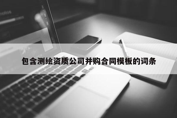 包含測繪資質(zhì)公司并購合同模板的詞條