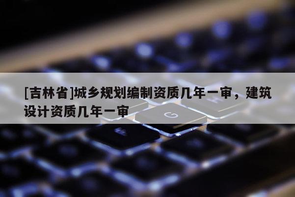 [吉林省]城鄉(xiāng)規(guī)劃編制資質幾年一審，建筑設計資質幾年一審