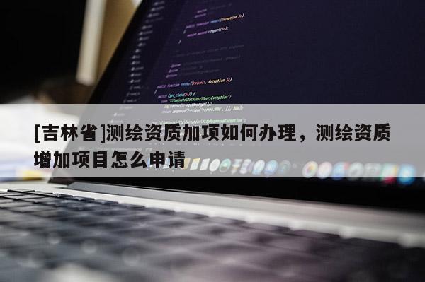 [吉林省]測繪資質(zhì)加項如何辦理，測繪資質(zhì)增加項目怎么申請