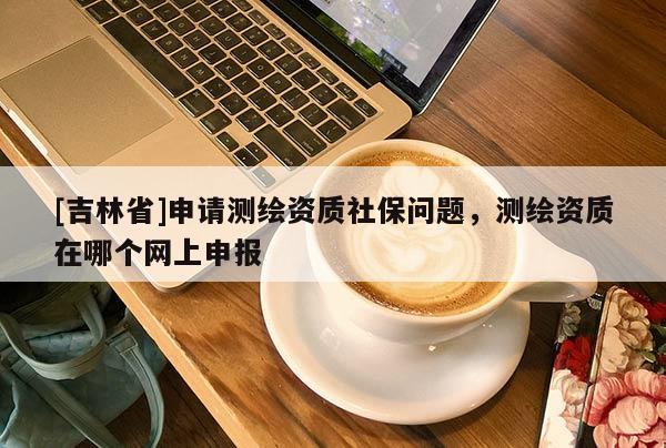[吉林省]申請測繪資質(zhì)社保問題，測繪資質(zhì)在哪個(gè)網(wǎng)上申報(bào)