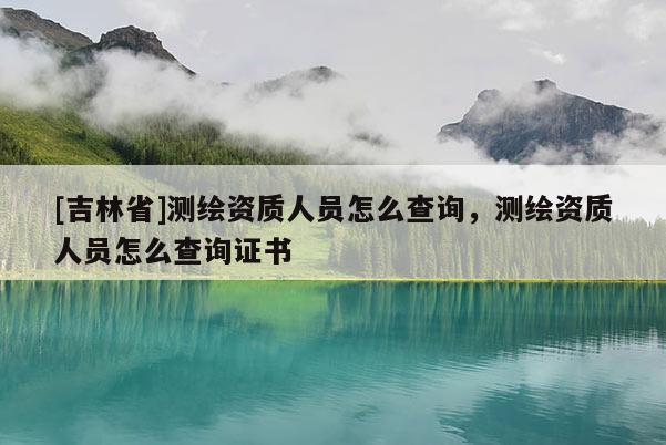 [吉林省]測(cè)繪資質(zhì)人員怎么查詢，測(cè)繪資質(zhì)人員怎么查詢證書