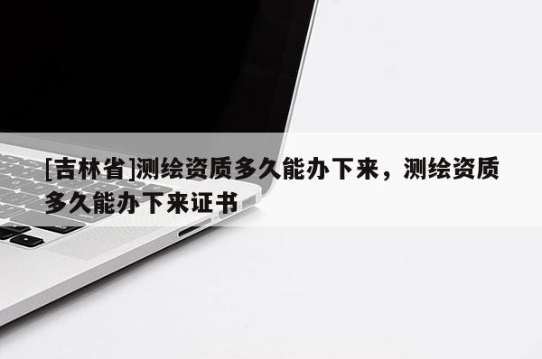 [吉林省]測繪資質(zhì)多久能辦下來，測繪資質(zhì)多久能辦下來證書