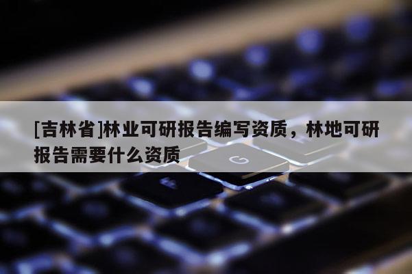 [吉林省]林業(yè)可研報告編寫資質(zhì)，林地可研報告需要什么資質(zhì)