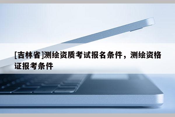 [吉林省]測繪資質(zhì)考試報名條件，測繪資格證報考條件
