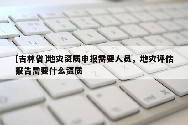 [吉林省]地災資質申報需要人員，地災評估報告需要什么資質