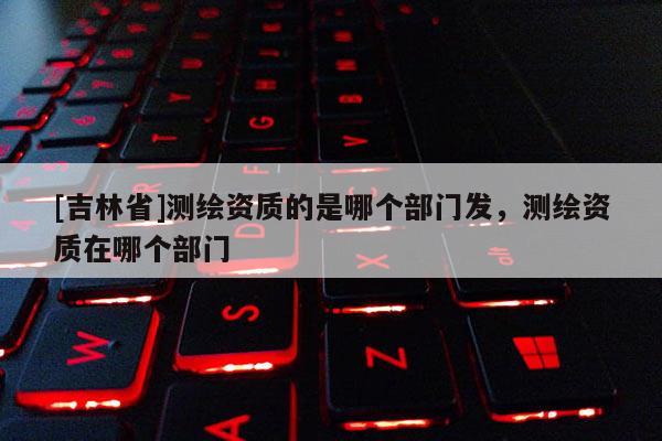 [吉林省]測(cè)繪資質(zhì)的是哪個(gè)部門發(fā)，測(cè)繪資質(zhì)在哪個(gè)部門