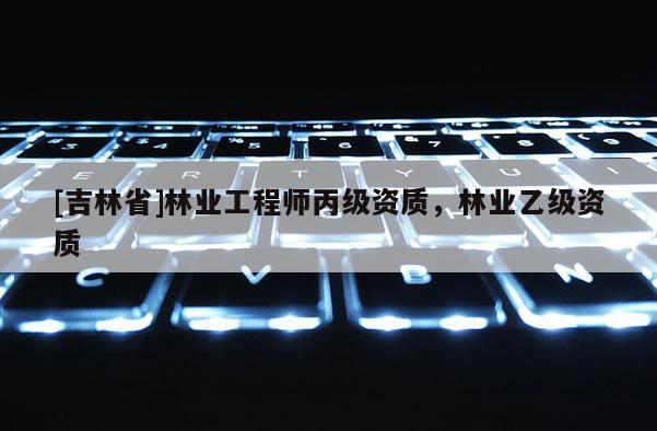 [吉林省]林業(yè)工程師丙級資質(zhì)，林業(yè)乙級資質(zhì)